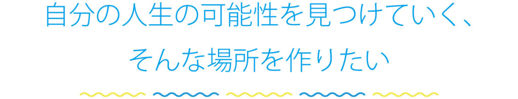 自分の人生の可能性を見つけていく、そんな場所を作りたい